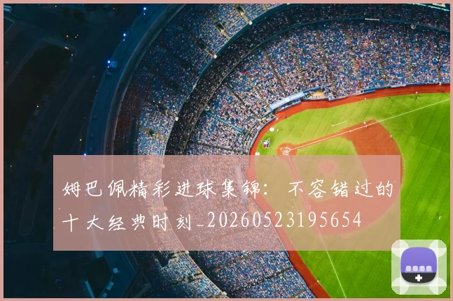 姆巴佩精彩进球集锦：不容错过的十大经典时刻_20260523195654