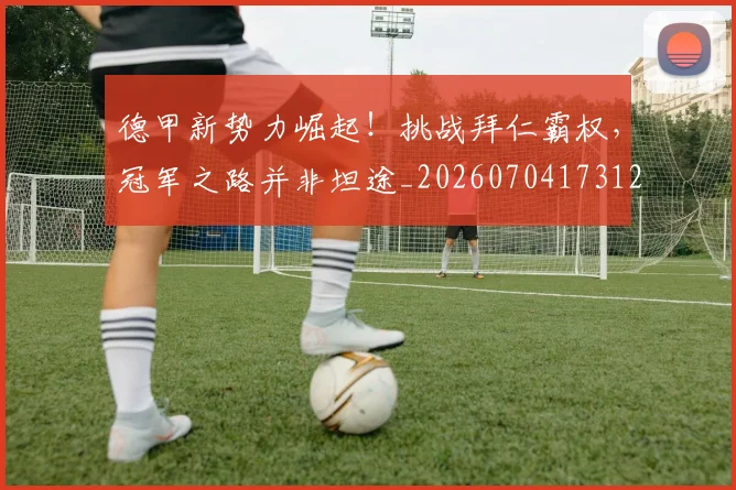德甲新势力崛起！挑战拜仁霸权，冠军之路并非坦途_20260704173129