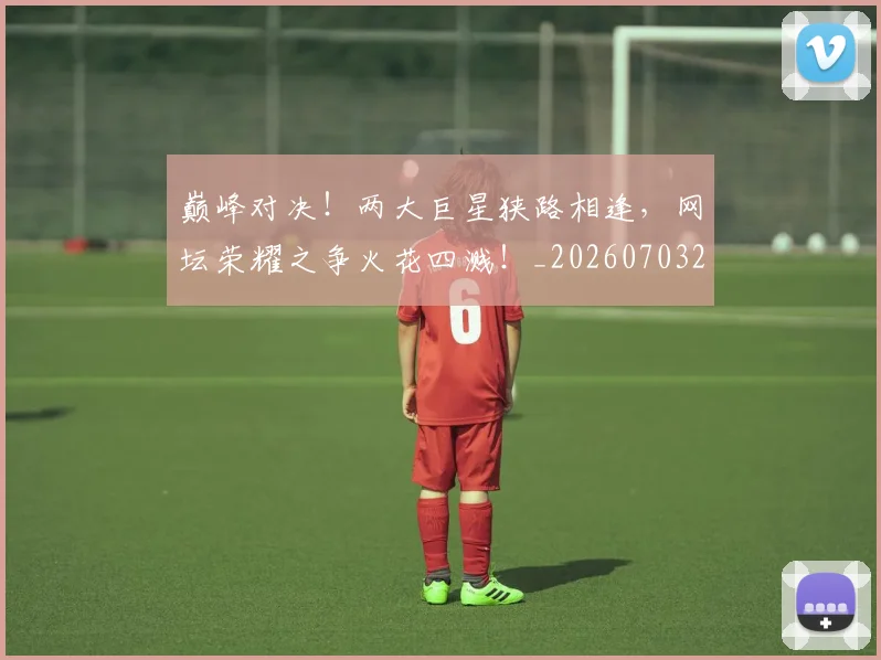 巅峰对决！两大巨星狭路相逢，网坛荣耀之争火花四溅！_20260703234128