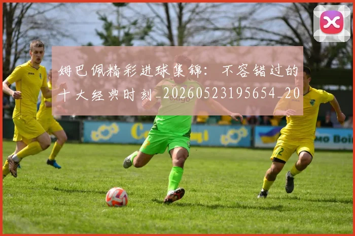 姆巴佩精彩进球集锦：不容错过的十大经典时刻_20260523195654_20260703232007