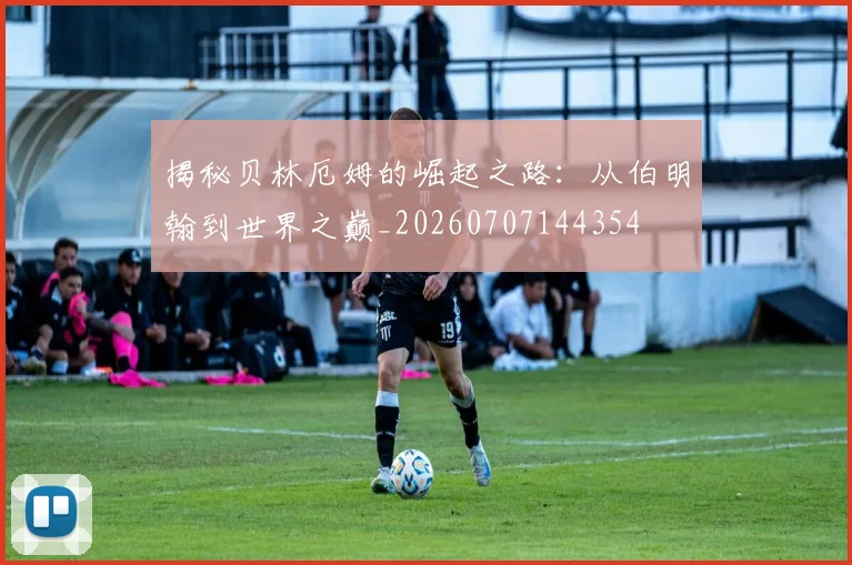 揭秘贝林厄姆的崛起之路：从伯明翰到世界之巅_20260707144354